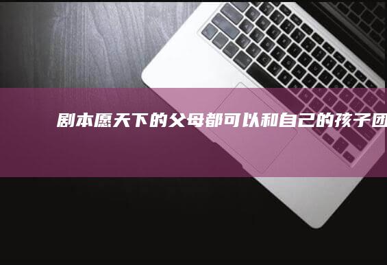 剧本：愿天下的父母都可以和自己的孩子团聚